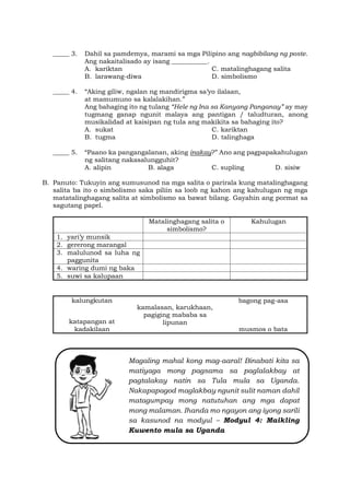 Magaling mahal kong mag-aaral! Binabati kita sa
matiyaga mong pagsama sa paglalakbay at
pagtalakay natin sa Tula mula sa Uganda.
Nakapapagod maglakbay ngunit sulit naman dahil
matagumpay mong natutuhan ang mga dapat
mong malaman. Ihanda mo ngayon ang iyong sarili
sa kasunod na modyul – Modyul 4: Maikling
Kuwento mula sa Uganda
_____ 3. Dahil sa pamdemya, marami sa mga Pilipino ang nagbibilang ng poste.
Ang nakaitalisado ay isang ___________.
A. kariktan C. matalinghagang salita
B. larawang-diwa D. simbolismo
_____ 4. “Aking giliw, ngalan ng mandirigma sa’yo ilalaan,
at mamumuno sa kalalakihan.”
Ang bahaging ito ng tulang “Hele ng Ina sa Kanyang Panganay” ay may
tugmang ganap ngunit malaya ang pantigan / taludturan, anong
musikalidad at kaisipan ng tula ang makikita sa bahaging ito?
A. sukat C. kariktan
B. tugma D. talinghaga
_____ 5. “Paano ka pangangalanan, aking inakay?” Ano ang pagpapakahulugan
ng salitang nakasalungguhit?
A. alipin B. alaga C. supling D. sisiw
B. Panuto: Tukuyin ang sumusunod na mga salita o parirala kung matalinghagang
salita ba ito o simbolismo saka piliin sa loob ng kahon ang kahulugan ng mga
matatalinghagang salita at simbolismo sa bawat bilang. Gayahin ang pormat sa
sagutang papel.
Matalinghagang salita o
simbolismo?
Kahulugan
1. yari’y munsik
2. gererong marangal
3. malulunod sa luha ng
paggunita
4. waring dumi ng baka
5. suwi sa kalupaan
kalungkutan
kamalasan, karukhaan,
pagiging mababa sa
lipunan
bagong pag-asa
katapangan at
kadakilaan musmos o bata
 