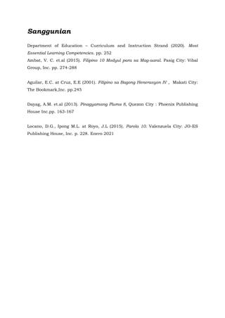 Sanggunian
Department of Education – Curriculum and Instruction Strand (2020). Most
Essential Learning Competencies. pp. 252
Ambat, V. C. et.al (2015). Filipino 10 Modyul para sa Mag-aaral. Pasig City: Vibal
Group, Inc. pp. 274-288
Aguilar, E.C. at Cruz, E.E (2001). Filipino sa Bagong Henerasyon IV , Makati City:
The Bookmark,Inc. pp.245
Dayag, A.M. et.al (2013). Pinagyamang Pluma 8, Quezon City : Phoenix Publishing
House Inc.pp. 163-167
Locano, D.G., Ipong M.L. at Royo, J.L (2015). Parola 10. Valenzuela City: JO-ES
Publishing House, Inc. p. 228. Enero 2021
 