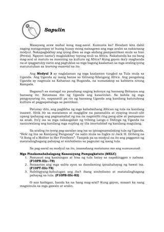 Sapulin
Masayang araw mahal kong mag-aaral. Kumusta ka? Binabati kita dahil
naging matagumpay at buong husay mong naisagawa ang mga aralin sa nakaraang
modyul. Nakapaglakbay ang iyong diwa sa mga akdang pampanitikan mula sa Iran
(Persia). Ngayon nama’y maglalakbay tayong muli sa Africa. Nakahanda ka na bang
mag-aral at matuto sa masining na kultura ng Africa? Kung gayon ika’y maghanda
na at ipagpatuloy natin ang pagtuklas sa mga bagong kaalaman sa mga araling iyong
matututuhan sa learning material na ito.
Ang Modyul 3 ay naglalaman ng mga kaalaman tungkol sa Tula mula sa
Uganda. Ang Uganda ay isang bansa sa Gitnang-Silangang Africa. Ang pangalang
Uganda ay nagmula sa Kaharian ng Buganda, na sumasakop sa kabisera nitong
Kampala.
Bagama’t sa matagal na panahong naging kolonya ng bansang Britanya ang
bansang ito. Natamasa din ng Uganda ang kasarinlan. Sa kabila ng mga
pangyayaring ito, napanatili pa rin ng bansang Uganda ang kanilang katutubong
kultura at pagpapahalaga sa panitikan.
Patunay dito, ang paglikha ng mga kababaihang African ng tula na kanilang
inaawit. Hitik ito sa matatamis at magigiliw na pananalita at oyaying inuuit-ulit
upang ipahayag ang pagmamahal ng ina na nagsisilbi ring pang-aliw at pampaamo
sa anak. Ito’y isa sa mga nakaugalian ng tribong Lango o Didinga ng Uganda na
naniniwalang ang kanilang mga supling ay tila imortalidad ng kanilang magulang.
Sa araling ito iyong pag-aaralan ang isa sa ipinagmamalaking tula ng Uganda,
“Hele ng Ina sa Kaniyang Panganay” na salin mula sa Ingles ni Jack H. Driberg na
“A Song of a Mother to Her Firstborn”. Tampok pa sa modyul na ito ang paggamit ng
matatalinghagang pahayag at simbolismo sa pagsulat ng isang tula.
Sa pag-aaral sa modyul na ito, inaasahang matatamo mo ang sumusunod:
Mga Pinakamahahalagang Kasanayang Pampagkatuto (MELC)
1. Nasusuri ang kasiningan at bisa ng tula batay sa napakinggan o nabasa.
(F10PN-IIIc--78)
2. Naiaantas ang mga salita ayon sa damdaming ipinahahayag ng bawat isa.
(F10PT-IIIc-78)
3. Nabibigyang-kahulugan ang iba’t ibang simbolismo at matatalinghagang
pahayag sa tula. (F10PB-IIIc-82)
O ano kaibigan, handa ka na bang mag-aral? Kung gayon, maaari ka nang
magsimula sa mga gawain at aralin.
 