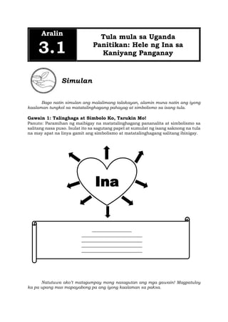 Aralin
3.1
Tula mula sa Uganda
Panitikan: Hele ng Ina sa
Kaniyang Panganay
Simulan
Bago natin simulan ang malalimang talakayan, alamin muna natin ang iyong
kaalaman tungkol sa matatalinghagang pahayag at simbolismo sa isang tula.
Gawain 1: Talinghaga at Simbolo Ko, Tarukin Mo!
Panuto: Paramihan ng maibigay na matatalinghagang pananalita at simbolismo sa
salitang nasa puso. Isulat ito sa sagutang papel at sumulat ng isang saknong na tula
na may apat na linya gamit ang simbolismo at matatalinghagang salitang ibinigay.
Natutuwa ako’t matagumpay mong nasagutan ang mga gawain! Magpatuloy
ka pa upang mas mapayabong pa ang iyong kaalaman sa paksa.
Ina
___________________
_____________________________
_____________________________
_____________________________
_____________________________
 