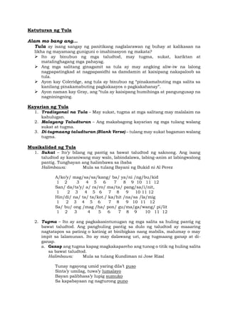 Katuturan ng Tula
Alam mo bang ang…
Tula ay isang sangay ng panitikang naglalarawan ng buhay at kalikasan na
likha ng mayamang guniguni o imahinasyon ng makata?
➢ Ito ay binubuo ng mga taludtod, may tugma, sukat, kariktan at
matalinghagang mga pahayag.
➢ Ang mga salitang ginagamit sa tula ay may angking aliw-iw na lalong
nagpapatingkad at nagpapasidhi sa damdamin at kaisipang nakapaloob sa
tula.
➢ Ayon kay Coleridge, ang tula ay binubuo ng “pinakamabuting mga salita sa
kanilang pinakamabuting pagkakaayos o pagkakahanay”.
➢ Ayon naman kay Gray, ang “tula ay kaisipang humihinga at pangungusap na
nagniningning.
Kayarian ng Tula
1. Tradisyonal na Tula – May sukat, tugma at mga salitang may malalaim na
kahulugan.
2. Malayang Taludturan – Ang makabagong kayarian ng mga tulang walang
sukat at tugma.
3. Di-tugmaang taludturan (Blank Verse) – tulang may sukat bagaman walang
tugma.
Musikalidad ng Tula
1. Sukat – Ito’y bilang ng pantig sa bawat taludtod ng saknong. Ang isang
taludtod ay karaniwang may walo, labindalawa, labing-anim at labingwalong
pantig. Tunghayan ang halimbawa sa ibaba
Halimbawa: Mula sa tulang Bayani ng Bukid ni Al Perez
A/ko’y/ mag/sa/sa/kang/ ba/ ya/ni /ng/bu/kid
1 2 3 4 5 6 7 8 9 10 11 12
San/ da/ta’y/ a/ ra/ro/ ma/ta/ pang/sa/i/nit,
1 2 3 4 5 6 7 8 9 10 11 12
Hin/di/ na/ ta/ ta/kot./ ka/hit /na/sa /la/mig
1 2 3 4 5 6 7 8 9 10 11 12
Sa/ bu/ ong /mag /ha/ pon/ gu/ma/ga/wang/ pi/lit
1 2 3 4 5 6 7 8 9 10 11 12
2. Tugma – Ito ay ang pagkakasintunugan ng mga salita sa huling pantig ng
bawat taludtod. Ang panghuling pantig sa dulo ng taludtod ay maaaring
nagtatapos sa patinig o katinig at binibigkas nang mabilis, malumay o may
impit sa lalamunan. Ito ay may dalawang uri, ang tugmaang ganap at di-
ganap.
a. Ganap ang tugma kapag magkakapareho ang tunog o titik ng huling salita
sa bawat taludtod.
Halimbawa: Mula sa tulang Kundiman ni Jose Rizal
Tunay ngayong umid yaring dila’t puso
Sinta’y umilag, tuwa’y lumalayo
Bayan palibhasa’y lupig sumuko
Sa kapabayaan ng nagturong puno
 