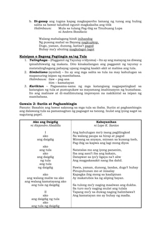 b. Di-ganap ang tugma kapag magkapareho lamang ng tunog ang huling
salita sa bawat taludtod ngunit magkakaiba ang titik
Halimbawa: Mula sa tulang Pag-ibig sa Tinubuang Lupa
ni Andres Bonifacio
Walang mahalagang hindi inihandog
Ng pusong mahal sa Bayang nagkupkop,
Dugo, yaman, dunong, katisa’t pagod
Buhay ma’y abuting magkalagot-lagot
Kaisipan o Bagong Pagtingin sa/ng Tula
1. Talinghaga – (Paggamit ng Tayutay o Idyoma) – Ito ay ang matayog na diwang
ipinahihiwatig ng makata. Dito kinakailangan ang paggamit ng tayutay o
matatalinghagang pahayag upang maging kaakit-akit at mabisa ang tula.
2. Simbolismo (symbol) – Ito ay ang mga salita sa tula na may kahulugan sa
mapanuring isipan ng mambabasa.
Halimbawa: ilaw – pag-asa
itim – kamatayan
3. Kariktan – Pagsasama-sama ng mga katangiang nagpapatingkad sa
katangian ng tula at pumupukaw sa mayamang imahinasyon ng bumabasa.
Ito ang malinaw at di-malilimutang impresyon na nakikintal sa isipan ng
mambabasa.
Gawain 2: Suriin at Paghambingin
Panuto: Basahin ang bawat saknong sa mga tula sa ibaba. Suriin at paghambingin
ang dalawang tula sa pamamagitan ng pagsagot sa tanong. Isulat ang iyong sagot sa
sagutang papel.
Ako ang Daigdig
ni Alejandro Abadilla
I
ako
ang daigdig
ako
ang tula
ako
ang daigdig
ng tula
ang tula
ng daigdig
ako
ang walang maliw na ako
ang walang kamatayang ako
ang tula ng daigdig
II
ako
ang daigdig ng tula
ako
ang tula ng daigdig
Kabayanihan
ni Lope K. Santos
Ang kahulugan mo’y isang paglilingkod
Na walang paupa sa hirap at pagod
Minsang sa anyaya, minsan sa kusang-loob,
Pag-ibig sa kapwa ang lagi mong diyos
Natatalas mo ang iyong pananim,
Iba ang aani’t iba ang kakain,
Datapwat sa iyo’y ligaya na’t aliw
Ang magpakasakit nang iba dahil.
Pawis, yaman, dunong, landas, dugo’t buhay
Pinupuhunan mo at iniaalay
Kapagka ibig mong sa kaalipinan
Ay makatubos ka ng aliping bayan.
Sa tulong mo’y naging maalwan ang dukha.
Sa turo mo’y naging mulat ang tulala
Tapang mo’y sa duwag naging halimbawa’t
Ang kamatayan mo ay buhay ng madla.
 