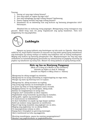 Tanong:
1. Anong uri ang mga tulang binasa?
2. Ano ang sukat at tugma ng mga tula?
3. Ano ang talinghaga ng mga tulang binasa? Ipaliwanag.
4. Paano naging marikit ang mga tulang binasa?
5. Nasalamin ba sa dalawang tula ang kultura ng bansang pinagmulan nito?
Patunayan.
Binabati kita sa mahusay mong pagsagot. Matagumpay mong naisagawa ang
gawain. Batid kong nais mo pang mapalawak ang iyong kaalaman. Tara na’t
ipagpatuloy mo ang pagtuklas.
Lakbayin
Ngayon ay iyong tuklasin ang kasiningan ng tula mula sa Uganda. Alam kong
sabik ka na, kaya halina’t basahin at unawain mo ang akda upang iyong matuklasan
ang katangian ng tulang malaya at makita ang kaibahan nito sa tulang tradisyonal.
Maging ang kultura ng bansang pinagmulan nito. Mapatutunayan mo ring ang mga
simbolismo at matatalinghagang pananalita ay nakatutulong sa pagiging masining ng
pagbuo ng taludturan ng isang tula. Maaari mo itong ipabasa sa iyong kamag-anak.
Hele ng Ina sa Kaniyang Panganay
(Mula sa A Song of a Mother to Her Firstborn)
(Isinalin sa Ingles ni Jack H. Driberg)
(Isinalin sa Filipino ni Mary Grace A. Tabora)
Mangusap ka aking sanggol na sinisinta.
Mangusap ka sa iyong namimilog at nagniningning na mga mata,
Wangis ng mata ng bisirong-toro ni Lupeyo.
Mangusap ka, aking musmos na supling.
Ang iyong mga kamay na humahaplos sa akin
na puno ng tibay at tatag bagaman yari’y munsik.
Magiging kamay ito ng mandirigma, aking anak.
Kamay na magpapasaya sa iyong ama.
Tingnan mo’t nananabik na ako’y sapulin;
Nagbabalak nang humawak ng panulag na matalim.
Aking giliw, ngalan ng mandirigma sa’yo ilalaan,
At mamumuno sa kalalakihan.
At ika’y hahalikan sa yapak ng mga kaapo-apohan
Kahit pa malaon nang naparam sa sanlibutan.
Ngunit lagi kong maaalala ang pagkapit mo sa akin,
Maging ang paghimlay mo sa aking dibdib,
At ang pagsulyap-sulyap sa akin.
Kapag ika’y itinanghal na gererong marangal,
Ako’y malulunod sa luha ng paggunita.
Munting mandirigma, paano ka naming pangangalanan?
Masdan ang pagbubuskala sa pagkakakilanlan.
 