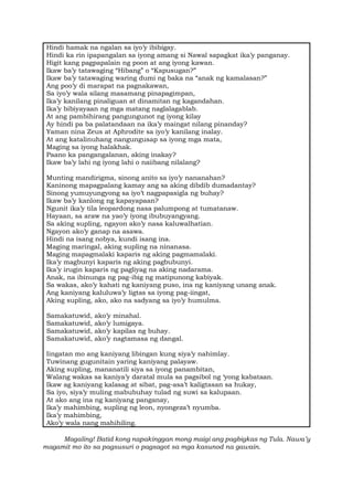 Hindi hamak na ngalan sa iyo’y ibibigay.
Hindi ka rin ipapangalan sa iyong amang si Nawal sapagkat ika’y panganay.
Higit kang pagpapalain ng poon at ang iyong kawan.
Ikaw ba’y tatawaging “Hibang” o “Kapusugan?”
Ikaw ba’y tatawaging waring dumi ng baka na “anak ng kamalasan?”
Ang poo’y di marapat na pagnakawan,
Sa iyo’y wala silang masamang pinapagimpan,
Ika’y kanilang pinaliguan at dinamitan ng kagandahan.
Ika’y bibiyayaan ng mga matang naglalagablab.
At ang pambihirang pangungunot ng iyong kilay
Ay hindi pa ba palatandaan na ika’y maingat nilang pinanday?
Yaman nina Zeus at Aphrodite sa iyo’y kanilang inalay.
At ang katalinuhang nangungusap sa iyong mga mata,
Maging sa iyong halakhak.
Paano ka pangangalanan, aking inakay?
Ikaw ba’y lahi ng iyong lahi o naiibang nilalang?
Munting mandirigma, sinong anito sa iyo’y nananahan?
Kaninong mapagpalang kamay ang sa aking dibdib dumadantay?
Sinong yumuyungyong sa iyo’t nagpapasigla ng buhay?
Ikaw ba’y kanlong ng kapayapaan?
Ngunit ika’y tila leopardong nasa palumpong at tumatanaw.
Hayaan, sa araw na yao’y iyong ibubuyangyang.
Sa aking supling, ngayon ako’y nasa kaluwalhatian.
Ngayon ako’y ganap na asawa.
Hindi na isang nobya, kundi isang ina.
Maging maringal, aking supling na ninanasa.
Maging mapagmalaki kaparis ng aking pagmamalaki.
Ika’y magbunyi kaparis ng aking pagbubunyi.
Ika’y irugin kaparis ng pagliyag na aking nadarama.
Anak, na ibinunga ng pag-ibig ng matipunong kabiyak.
Sa wakas, ako’y kahati ng kaniyang puso, ina ng kaniyang unang anak.
Ang kaniyang kaluluwa’y ligtas sa iyong pag-iingat,
Aking supling, ako, ako na sadyang sa iyo’y humulma.
Samakatuwid, ako’y minahal.
Samakatuwid, ako’y lumigaya.
Samakatuwid, ako’y kapilas ng buhay.
Samakatuwid, ako’y nagtamasa ng dangal.
Iingatan mo ang kaniyang libingan kung siya’y nahimlay.
Tuwinang gugunitain yaring kaniyang palayaw.
Aking supling, mananatili siya sa iyong panambitan,
Walang wakas sa kaniya’y daratal mula sa pagsibol ng ‘yong kabataan.
Ikaw ag kaniyang kalasag at sibat, pag-asa’t kaligtasan sa hukay,
Sa iyo, siya’y muling mabubuhay tulad ng suwi sa kalupaan.
At ako ang ina ng kaniyang panganay,
Ika’y mahimbing, supling ng leon, nyongeza’t nyumba.
Ika’y mahimbing,
Ako’y wala nang mahihiling.
Magaling! Batid kong napakinggan mong maigi ang pagbigkas ng Tula. Nawa’y
magamit mo ito sa pagsusuri o pagsagot sa mga kasunod na gawain.
 