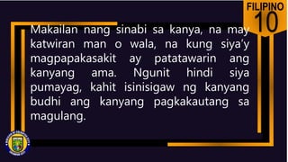 FILIPINO
10
Makailan nang sinabi sa kanya, na may
katwiran man o wala, na kung siya’y
magpapakasakit ay patatawarin ang
kanyang ama. Ngunit hindi siya
pumayag, kahit isinisigaw ng kanyang
budhi ang kanyang pagkakautang sa
magulang.
 