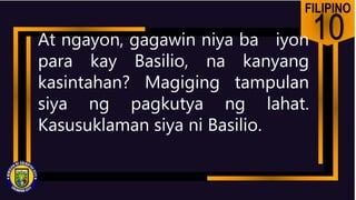 FILIPINO
10
At ngayon, gagawin niya ba iyon
para kay Basilio, na kanyang
kasintahan? Magiging tampulan
siya ng pagkutya ng lahat.
Kasusuklaman siya ni Basilio.
 