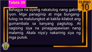 FILIPINO
10
Bahagya na siyang nakatulog nang gabing
iyon. Mga panaginip at mga bungang-
tulog na malulungkot at kakila-kilabot ang
gumambala sa kanyang pagtulog. At
nagising siya na pinagpapawisan nang
malamig. Akala niya’y nakarinig siya ng
mga putok.
Talata 39
 