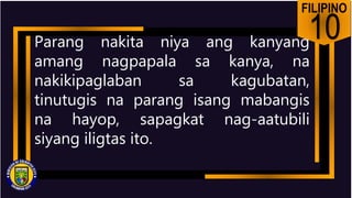 FILIPINO
10
Parang nakita niya ang kanyang
amang nagpapala sa kanya, na
nakikipaglaban sa kagubatan,
tinutugis na parang isang mabangis
na hayop, sapagkat nag-aatubili
siyang iligtas ito.
 
