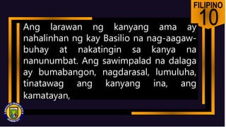FILIPINO
10
Ang larawan ng kanyang ama ay
nahalinhan ng kay Basilio na nag-aagaw-
buhay at nakatingin sa kanya na
nanunumbat. Ang sawimpalad na dalaga
ay bumabangon, nagdarasal, lumuluha,
tinatawag ang kanyang ina, ang
kamatayan,
 