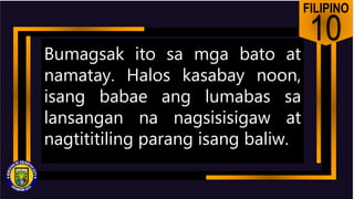 FILIPINO
10
Bumagsak ito sa mga bato at
namatay. Halos kasabay noon,
isang babae ang lumabas sa
lansangan na nagsisisigaw at
nagtititiling parang isang baliw.
 