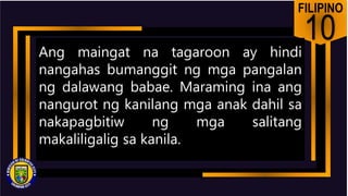 FILIPINO
10
Ang maingat na tagaroon ay hindi
nangahas bumanggit ng mga pangalan
ng dalawang babae. Maraming ina ang
nangurot ng kanilang mga anak dahil sa
nakapagbitiw ng mga salitang
makaliligalig sa kanila.
 