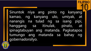 FILIPINO
10
Sinuntok niya ang pinto ng kanyang
kamao, ng kanyang ulo, umiyak, at
nanangis na tulad ng sa isang pipi,
hanggang sa itinulak, pinalo, at
ipinagtabuyan ang matanda. Pagkatapos
tumungo ang matanda sa bahay ng
gobernadorsilyo.
 