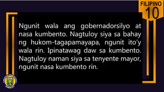 FILIPINO
10
Ngunit wala ang gobernadorsilyo at
nasa kumbento. Nagtuloy siya sa bahay
ng hukom-tagapamayapa, ngunit ito’y
wala rin. Ipinatawag daw sa kumbento.
Nagtuloy naman siya sa tenyente mayor,
ngunit nasa kumbento rin.
 