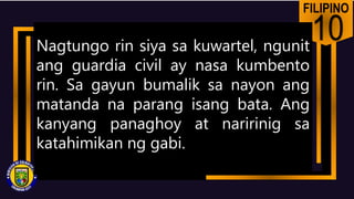 FILIPINO
10
Nagtungo rin siya sa kuwartel, ngunit
ang guardia civil ay nasa kumbento
rin. Sa gayun bumalik sa nayon ang
matanda na parang isang bata. Ang
kanyang panaghoy at naririnig sa
katahimikan ng gabi.
 