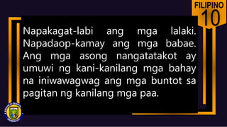 FILIPINO
10
Napakagat-labi ang mga lalaki.
Napadaop-kamay ang mga babae.
Ang mga asong nangatatakot ay
umuwi ng kani-kanilang mga bahay
na iniwawagwag ang mga buntot sa
pagitan ng kanilang mga paa.
 