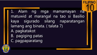FILIPINO
10
1. Alam ng mga mamamayan na
matuwid at marangal na tao si Basilio
kaya sigurado silang naparatangan
lamang ang binata. ( talata 7)
A. pagkatakot
B. pagiging patas
C. pagpaparatang
 
