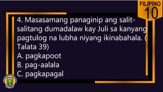 FILIPINO
10
4. Masasamang panaginip ang salit-
salitang dumadalaw kay Juli sa kanyang
pagtulog na lubha niyang ikinabahala. (
Talata 39)
A. pagkapoot
B. pag-aalala
C. pagkapagal
 