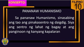 FILIPINO
10
PANANAW HUMANISMO
Sa pananaw Humanismo, sinasabing
ang tao ang pinakasentro ng daigdig. Siya
ang sentro ng lahat ng bagay at ang
panginoon ng kanyang kapalaran
KONSEPTO:
 