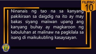 FILIPINO
10
Ninanais ng tao na sa kanyang
pakikiraan sa daigdig na ito ay may
bakas siyang maiiwan upang ang
kanyang buhay ay magkaroon ng
kabuluhan at malinaw na pagkilala sa
isang di maikukubling kasaysayan.
 