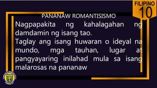 FILIPINO
10
Nagpapakita ng kahalagahan ng
damdamin ng isang tao.
Taglay ang isang huwaran o ideyal na
mundo, mga tauhan, lugar at
pangyayaring inilahad mula sa isang
malarosas na pananaw
PANANAW ROMANTISISMO
 