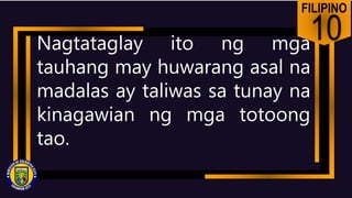FILIPINO
10
Nagtataglay ito ng mga
tauhang may huwarang asal na
madalas ay taliwas sa tunay na
kinagawian ng mga totoong
tao.
 