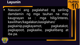 FILIPINO
10
Layunin
 Nasusuri ang paglalahad ng sariling
damdamin ng mga tauhan na may
kaugnayan sa : mga hilig/interes,
kawilihan/kagalakan,kasiglahan/
pagkainip,pagkayamot, pagkatakot,
pagkapoot, pagkaaliw, pagkalibang at
iba pa.
 