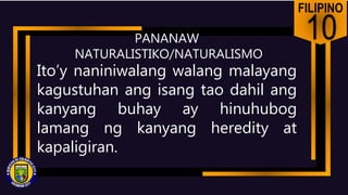 FILIPINO
10
PANANAW
NATURALISTIKO/NATURALISMO
Ito’y naniniwalang walang malayang
kagustuhan ang isang tao dahil ang
kanyang buhay ay hinuhubog
lamang ng kanyang heredity at
kapaligiran.
 