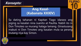 FILIPINO
10
Sa dating tahanan ni Kapitan Tiago idaraos ang
piging sa kasalan nina Juanito at Paulita. Nabili ito ni
Don Timoteo sa murang halaga lamang. Ginastusang
mabuti ni Don Timoteo ang kasalan mula sa perang
inutang niya kay Simon.
Konsepto:
Ang Kasal-
(Kabanata XXXIV)
 