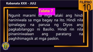 FILIPINO
10
Kabanata XXX - JULI
Talata 7
Ngunit marami sa mga lalaki ang hindi
naniniwala sa mga bagay na ito. Hindi nila
ipinalagay na parusa ng Diyos ang
pagkabilanggo ni Basilio. Hindi rin nila
pinaniniwalaan ang paratang na
paghihimagsik at mga paskin.
 