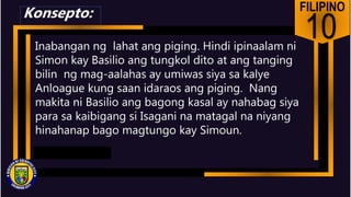 FILIPINO
10
Inabangan ng lahat ang piging. Hindi ipinaalam ni
Simon kay Basilio ang tungkol dito at ang tanging
bilin ng mag-aalahas ay umiwas siya sa kalye
Anloague kung saan idaraos ang piging. Nang
makita ni Basilio ang bagong kasal ay nahabag siya
para sa kaibigang si Isagani na matagal na niyang
hinahanap bago magtungo kay Simoun.
Konsepto:
 