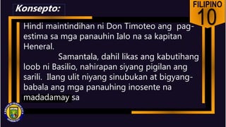 FILIPINO
10
Hindi maintindihan ni Don Timoteo ang pag-
estima sa mga panauhin Ialo na sa kapitan
Heneral.
Samantala, dahil likas ang kabutihang
loob ni Basilio, nahirapan siyang pigilan ang
sarili. Ilang ulit niyang sinubukan at bigyang-
babala ang mga panauhing inosente na
madadamay sa
Konsepto:
 