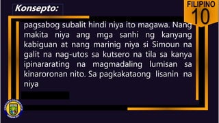 FILIPINO
10
pagsabog subalit hindi niya ito magawa. Nang
makita niya ang mga sanhi ng kanyang
kabiguan at nang marinig niya si Simoun na
galit na nag-utos sa kutsero na tila sa kanya
ipinararating na magmadaling lumisan sa
kinaroronan nito. Sa pagkakataong lisanin na
niya
Konsepto:
 
