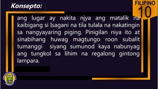 FILIPINO
10
ang lugar ay nakita njya ang matalik na
kaibigang si Isagani na tila tulala na nakatingin
sa nangyayaring piging. Pinigilan niya ito at
sinabihang huwag magtungo roon subalit
tumanggi siyang sumunod kaya nabunyag
ang tungkol sa lihim na regalong gintong
lampara.
Konsepto:
 