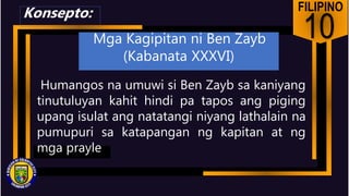 FILIPINO
10
Humangos na umuwi si Ben Zayb sa kaniyang
tinutuluyan kahit hindi pa tapos ang piging
upang isulat ang natatangi niyang lathalain na
pumupuri sa katapangan ng kapitan at ng
mga prayle
Konsepto:
Mga Kagipitan ni Ben Zayb
(Kabanata XXXVI)
 