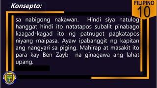 FILIPINO
10
sa nabigong nakawan. Hindi siya natulog
hanggat hindi ito natatapos subalit pinabago
kaagad-kagad ito ng patnugot pagkatapos
niyang maipasa. Ayaw ipabanggit ng kapitan
ang nangyari sa piging. Mahirap at masakit ito
para kay Ben Zayb na ginagawa ang lahat
upang.
Konsepto:
 