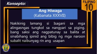 FILIPINO
10
Nakikinig lamang si Isagani sa mga
alingasngas tungkol sa nangyari sa piging.
Isang saksi ang nagpatunay sa balita at
sinabihang ipinid ang bibig ng mga naroon
subalit naibunyag rin ang usapan
Konsepto:
Ang Hiwaga
(Kabanata XXXVII)
 