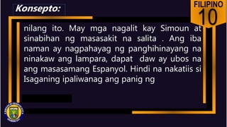 FILIPINO
10
nilang ito. May mga nagalit kay Simoun at
sinabihan ng masasakit na salita . Ang iba
naman ay nagpahayag ng panghihinayang na
ninakaw ang lampara, dapat daw ay ubos na
ang masasamang Espanyol. Hindi na nakatiis si
Isaganing ipaliwanag ang panig ng
Konsepto:
 