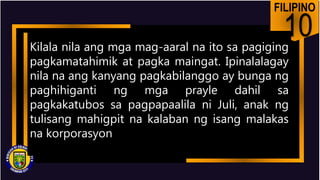 FILIPINO
10
Kilala nila ang mga mag-aaral na ito sa pagiging
pagkamatahimik at pagka maingat. Ipinalalagay
nila na ang kanyang pagkabilanggo ay bunga ng
paghihiganti ng mga prayle dahil sa
pagkakatubos sa pagpapaalila ni Juli, anak ng
tulisang mahigpit na kalaban ng isang malakas
na korporasyon
 