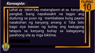 FILIPINO
10
Lahat ay takot kay matanglawin at sa kanyang
pangkat. Isang napakasakit na tagpo ang
dudurog sa puso ng mambabasa kung paano
nasaksihan ng kanyang amang si Tata Selo
bago siya bawian ng buhay ang kadugong
tatapos sa kanyang buhay sa kalagayang
parehong sila ay mga biktima.
Konsepto:
 