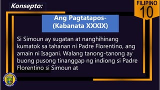FILIPINO
10
Si Simoun ay sugatan at nanghihinang
kumatok sa tahanan ni Padre Florentino, ang
amain ni Isagani. Walang tanong-tanong ay
buong pusong tinanggap ng indiong si Padre
Florentino si Simoun at
Konsepto:
Ang Pagtatapos-
(Kabanata XXXIX)
 