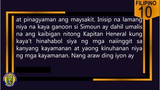 FILIPINO
10
at pinagyaman ang maysakit. Inisip na lamang
niya na kaya ganoon si Simoun ay dahil umalis
na ang kaibigan nitong Kapitan Heneral kung
kaya’t hinahabol siya ng mga naiinggit sa
kanyang kayamanan at yaong kinuhanan niya
ng mga kayamanan. Nang araw ding iyon ay
 