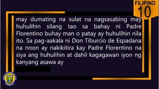 FILIPINO
10
may dumating na sulat na nagsasabing may
huhulihin silang tao sa bahay ni Padre
Florentino buhay man o patay ay huhulihin nila
ito. Sa pag-aakala ni Don Tiburcio de Espadana
na noon ay nakikitira kay Padre Florentino na
siya ang huhulihin at dahil kagagawan iyon ng
kanyang asawa ay
 