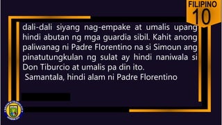 FILIPINO
10
dali-dali siyang nag-empake at umalis upang
hindi abutan ng mga guardia sibil. Kahit anong
paliwanag ni Padre Florentino na si Simoun ang
pinatutungkulan ng sulat ay hindi naniwala si
Don Tiburcio at umalis pa din ito.
Samantala, hindi alam ni Padre Florentino
 