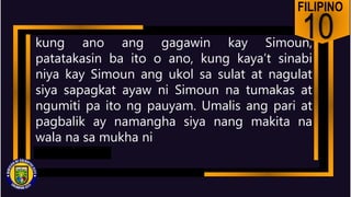 FILIPINO
10
kung ano ang gagawin kay Simoun,
patatakasin ba ito o ano, kung kaya’t sinabi
niya kay Simoun ang ukol sa sulat at nagulat
siya sapagkat ayaw ni Simoun na tumakas at
ngumiti pa ito ng pauyam. Umalis ang pari at
pagbalik ay namangha siya nang makita na
wala na sa mukha ni
 