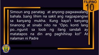 FILIPINO
10
Simoun ang panatag at anyong-pagwawalang
bahala. Isang lihim na sakit ang nagpapangiwi
sa kanyang mukha. Kung kaya’t kanyang
tinanong at sinabi nito na “Opo, konti lang
po…ngunit sa loob ng ilang sandali ay
matatapos na din ang paghihirap ko!” At
nalaman ni Padre
 