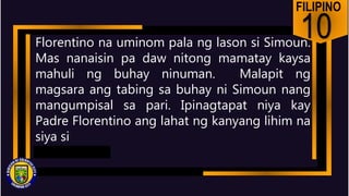 FILIPINO
10
Florentino na uminom pala ng lason si Simoun.
Mas nanaisin pa daw nitong mamatay kaysa
mahuli ng buhay ninuman. Malapit ng
magsara ang tabing sa buhay ni Simoun nang
mangumpisal sa pari. Ipinagtapat niya kay
Padre Florentino ang lahat ng kanyang lihim na
siya si
 