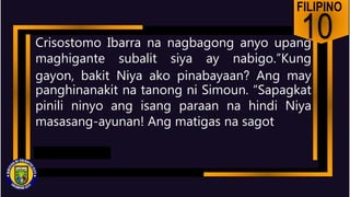 FILIPINO
10
Crisostomo Ibarra na nagbagong anyo upang
maghigante subalit siya ay nabigo.”Kung
gayon, bakit Niya ako pinabayaan? Ang may
panghinanakit na tanong ni Simoun. “Sapagkat
pinili ninyo ang isang paraan na hindi Niya
masasang-ayunan! Ang matigas na sagot
 
