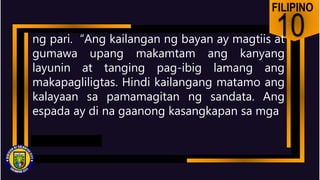 FILIPINO
10
ng pari. “Ang kailangan ng bayan ay magtiis at
gumawa upang makamtam ang kanyang
layunin at tanging pag-ibig lamang ang
makapagliligtas. Hindi kailangang matamo ang
kalayaan sa pamamagitan ng sandata. Ang
espada ay di na gaanong kasangkapan sa mga
 