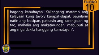 FILIPINO
10
bagong kabuhayan. Kailangang matamo ang
kalayaan kung tayo’y karapat-dapat, paunlarin
natin ang kaisipan, pataasin ang karangalan ng
tao, mahalin ang makatarungan, mabubuti at
ang mga dakila hanggang kamatayan”.
 