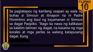 FILIPINO
10
Sa pagtatapos ng kanilang usapan ay wala ng
buhay si Simoun at itinapon na ni Padre
Florentino ang baul ng kayamanan ni Simoun
sa dagat Pasipiko. “Itago ka nawa ng kalikasan
sa kalalim-laliman ng dagat, na kasama ng mga
korales at mga perlas sa walang katapusang
dagat. Kung
 